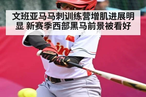 文班亚马马刺训练营增肌进展明显 新赛季西部黑马前景被看好