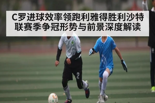 C罗进球效率领跑利雅得胜利沙特联赛季争冠形势与前景深度解读（c7c7.app）