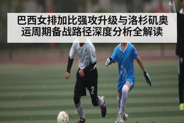 巴西女排加比强攻升级与洛杉矶奥运周期备战路径深度分析全解读（c7c7.app）